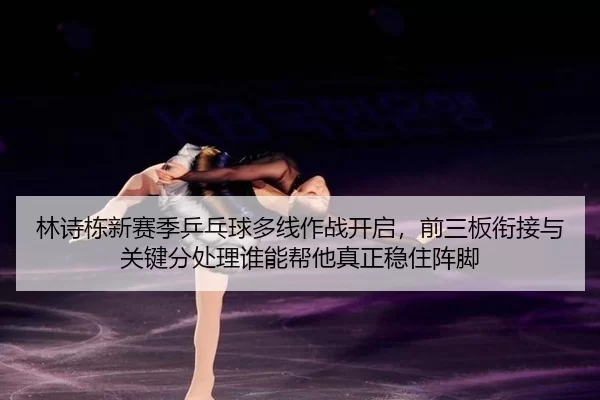 林诗栋新赛季乒乓球多线作战开启，前三板衔接与关键分处理谁能帮他真正稳住阵脚